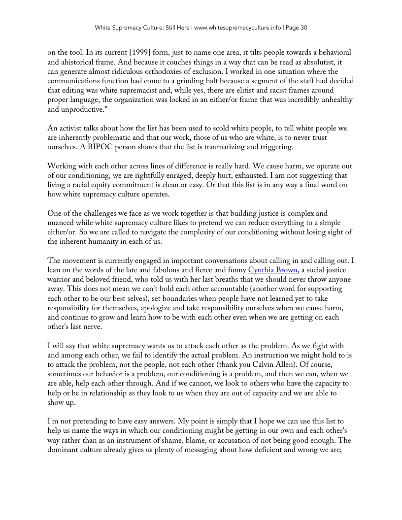 White Supremacy Culure: Still Here | www.whitesupremacyculture.info | Page 30  on the tool. In its current [1999] form, just to name one are, it ilts people towards a behavioral and ahistorical frame. And because it couches things in a way that can be read as absolutist, it can generate almost ridiculous orthodosxics of exclusion. I worked in one situation where the communications function had come to a grinding halt because a segment of the staff had decided that editing was white supremacist and, while yes, there are eltist and racist frames around proper language, the organization was locked in an either/or frame that was incredibly unhealthy and unproductive.”  An activist talks about how the list has been used to scold white people, to tell white people we are inherently problematic and that our work, those of us who are white, is to never trust ourselves. A BIPOC person shares that the list is traumatizing and triggering.  Working with cach other across lins of difference is really hard. We cause harm, we operate out of our conditioning, we are rightfully enraged, decply hurt, exhausted. I am not suggesting that living a racial cquity commitment is clean or casy. O that this list is in any way a final word on how white supremacy culture operates.  One of the challenges we face as we work together is that building justice is complex and nuanced while white supremacy culture likes to pretend we can reduce everything to a simple cither/or. So we are called to navigate the complesxity of our conditioning without losing sight of the inherent humanity in each of us.  The movement is currently engaged in important conversations about calling in and calling out. T lean on the words of the late and fabulous and ficrce and funny Cynthia Brown, a social justice warrior and beloved friend, who told us with her last breaths that we should never throw anyone away. This does not mean we can’t hold each other accountable (another word for supporting cach other to be our best slves), set boundaries when people have not learned yet to take responsibility for themselves, apologize and take responsibility ourselves when we cause harm, and continue to grow and learn how to be with each other even when we ar getting on cach other’s st nerve.  L will say that white supremacy wants us to attack each other as the problem. As we fight with and among cach other, we fail to identify the actual problem. An instruction we might hold to is to attack the problem, not the people, not each other (thank you Calvin Allen). Of course, sometimes our behavior is a problem, our conditioning is a problem, and then we can, when we are able, help cach other through. And if we cannot, we look to others who have the capacity to help or be in relationship as they look to us when they are out of capacity and we are able to show up.  I’m not pretending to have easy answers. My point is simply that 1 hope we can use this list to help us name the ways in which our conditioning might be getting in our own and each other’s way rather than as an instrument of shame, blame, or accusation of not being good enough. The dominant culture already gives us plenty of messaging about how deficient and wrong we are; 
